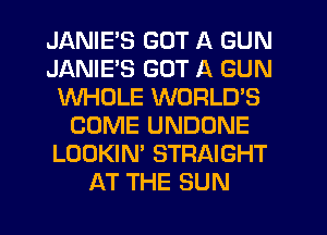 JANIE'S GOT A GUN
JANIE'S GOT A GUN
WHOLE WORLD'S
COME UNDONE
LOOKIN' STRAIGHT
AT THE SUN