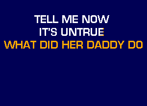 TELL ME NOW
IT'S UNTRUE
WHAT DID HER DADDY DO