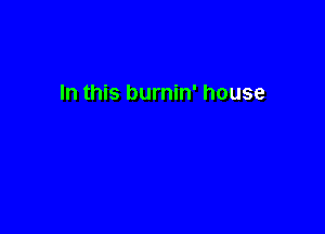 In this burnin' house