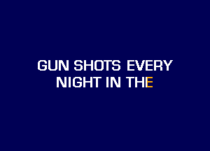 GUN SHOTS EVERY

NIGHT IN THE
