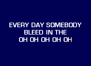 EVERY DAY SOMEBODY
BLEED IN THE
OH OH OH OH OH
