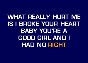 WHAT REALLY HURT ME
IS I BROKE YOUR HEART
BABY YOU'RE A
GOOD GIRL AND I
HAD NU RIGHT