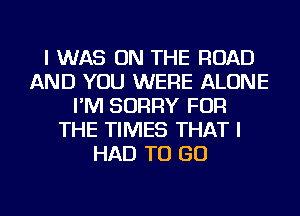 I WAS ON THE ROAD
AND YOU WERE ALONE
I'M SORRY FOR
THE TIMES THAT I
HAD TO GO