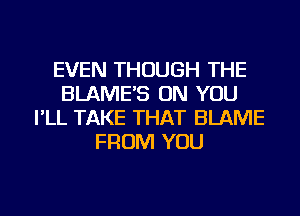 EVEN THOUGH THE
BLAME'S ON YOU
I'LL TAKE THAT BLAME
FROM YOU