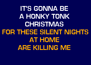 ITS GONNA BE
A HONKY TONK
CHRISTMAS
FOR THESE SILENT NIGHTS
AT HOME
ARE KILLING ME