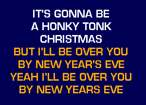 ITS GONNA BE
A HONKY TONK
CHRISTMAS
BUT I'LL BE OVER YOU
BY NEW YEAR'S EVE
YEAH I'LL BE OVER YOU
BY NEW YEARS EVE