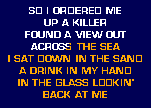 SO I ORDERED ME
UP A KILLER
FOUND A VIEW OUT
ACROSS THE SEA
I SAT DOWN IN THE SAND
A DRINK IN MY HAND
IN THE GLASS LUDKIN'
BACK AT ME