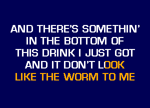 AND THERE'S SOMETHIN'
IN THE BOTTOM OF
THIS DRINK I JUST GOT
AND IT DON'T LOOK
LIKE THE WORM TO ME