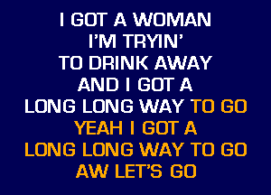 I GOT A WOMAN
I'IVI TRYIN'

TO DRINK AWAY
AND I GOT A
LONG LONG WAY TO GO
YEAH I GOTA
LONG LONG WAY TO GO
AW LETS GO