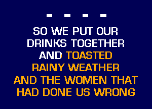 SO WE PUT OUR
DRINKS TOGETHER
AND TOASTED
RAINY WEATHER
AND THE WOMEN THAT
HAD DONE US WRONG