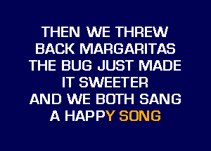 THEN WE THREW
BACK MARGARITAS
THE BUG JUST MADE
IT SWEETEFI
AND WE BOTH SANG
A HAPPY SONG