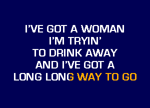 I'VE GOT A WOMAN
I'M TRYIN'
TU DRINK AWAY
AND I'VE GOT A
LONG LONG WAY TO GO