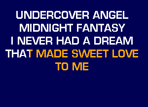 UNDERCOVER ANGEL
MIDNIGHT FANTASY
I NEVER HAD A DREAM
THAT MADE SWEET LOVE
TO ME