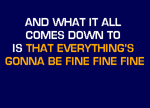 AND WHAT IT ALL
COMES DOWN TO
IS THAT EVERYTHINGB
GONNA BE FINE FINE FINE