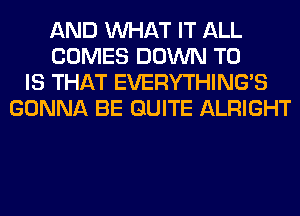 AND WHAT IT ALL
COMES DOWN TO
IS THAT EVERYTHINGB
GONNA BE QUITE ALRIGHT