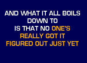 AND WHAT IT ALL BOILS
DOWN TO
IS THAT NO ONE'S
REALLY GOT IT
FIGURED OUT JUST YET