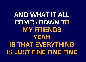 AND WHAT IT ALL
COMES DOWN TO
MY FRIENDS
YEAH
IS THAT EVERYTHING
IS JUST FINE FINE FINE