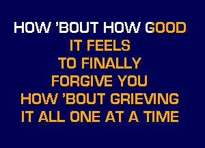 HOW 'BOUT HOW GOOD
IT FEELS
T0 FINALLY
FORGIVE YOU
HOW 'BOUT GRIEVING
IT ALL ONE AT A TIME