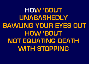 HOW 'BOUT
UNABASHEDLY
BAWLING YOUR EYES OUT
HOW 'BOUT
NOT EGUATING DEATH
WITH STOPPING