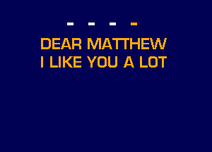 DEAR MATTHEW
I LIKE YOU A LOT