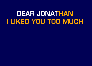 DEAR JONATHAN
I LIKED YOU TOO MUCH
