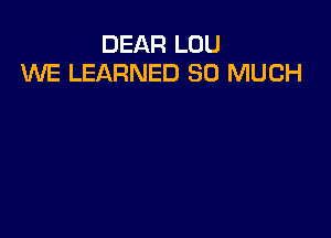 DEAR LOU
WE LEARNED SO MUCH