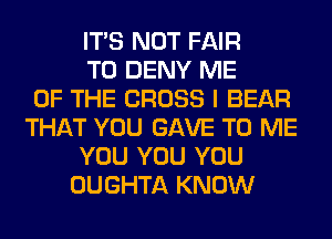 ITS NOT FAIR
T0 DENY ME
OF THE CROSS I BEAR
THAT YOU GAVE TO ME
YOU YOU YOU
OUGHTA KNOW