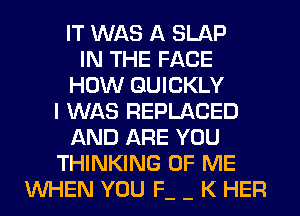 IT WAS A SLAP
IN THE FACE
HOW QUICKLY
I WAS REPLACED
AND ARE YOU
THINKING OF ME
WHEN YOU F- - K HER