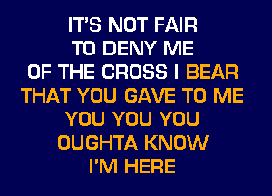 ITS NOT FAIR
T0 DENY ME
OF THE CROSS I BEAR
THAT YOU GAVE TO ME
YOU YOU YOU
OUGHTA KNOW
I'M HERE