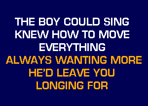 THE BOY COULD SING
KNEW HOW TO MOVE
EVERYTHING
ALWAYS WANTING MORE
HE'D LEAVE YOU
LONGING FOR