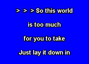 b ta So this world
is too much

for you to take

Just lay it down in