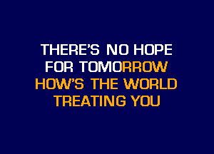 THERE'S NO HOPE
FDR TOMORROW
HOW'S THE WORLD
TREATING YOU

g