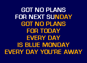 BUT NO PLANS
FOR NEXT SUNDAY
BUT NO PLANS
FOR TODAY
EVERY DAY
IS BLUE MONDAY
EVERY DAY YOU'RE AWAY