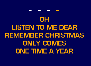 0H
LISTEN TO ME DEAR
REMEMBER CHRISTMAS
ONLY COMES
ONE TIME A YEAR