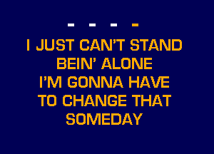 I JUST CANT STAND
BEIM ALONE
I'M GONNA HAVE
TO CHANGE THAT
SOMEDAY