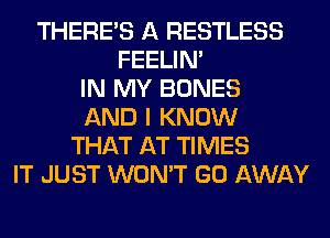 THERE'S A RESTLESS
FEELIM
IN MY BONES
AND I KNOW
THAT AT TIMES
IT JUST WON'T GO AWAY