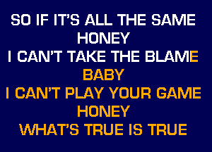 SO IF ITS ALL THE SAME
HONEY
I CAN'T TAKE THE BLAME
BABY
I CAN'T PLAY YOUR GAME
HONEY
WHATS TRUE IS TRUE