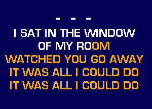 I SAT IN THE ININDOW
OF MY ROOM
WATCHED YOU GO AWAY
IT WAS ALL I COULD DO
IT WAS ALL I COULD DO