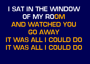 I SAT IN THE ININDOW
OF MY ROOM
AND WATCHED YOU
GO AWAY
IT WAS ALL I COULD DO
IT WAS ALL I COULD DO