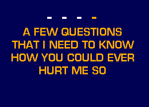 A FEW QUESTIONS
THAT I NEED TO KNOW
HOW YOU COULD EVER

HURT ME SO