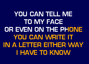 YOU CAN TELL ME
TO MY FACE
OR EVEN ON THE PHONE
YOU CAN WRITE IT
IN A LETTER EITHER WAY
I HAVE TO KNOW