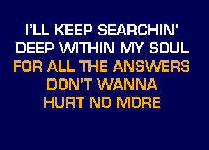 I'LL KEEP SEARCHIN'
DEEP WITHIN MY SOUL
FOR ALL THE ANSWERS

DON'T WANNA
HURT NO MORE