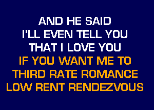 AND HE SAID
I'LL EVEN TELL YOU
THAT I LOVE YOU
IF YOU WANT ME TO
THIRD RATE ROMANCE
LOW RENT RENDEZVOUS