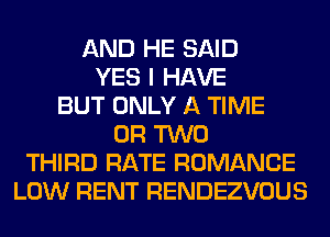 AND HE SAID
YES I HAVE
BUT ONLY A TIME
OR TWO
THIRD RATE ROMANCE
LOW RENT RENDEZVOUS