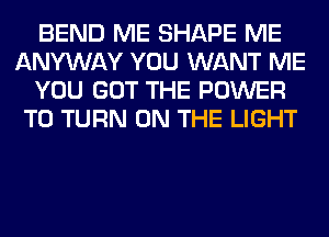 BEND ME SHAPE ME
ANYWAY YOU WANT ME
YOU GOT THE POWER
TO TURN ON THE LIGHT