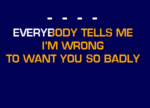 EVERYBODY TELLS ME
I'M WRONG
T0 WANT YOU SO BADLY
