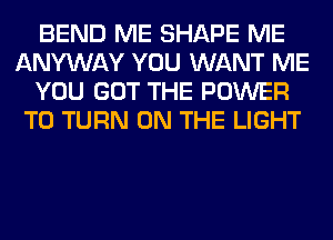 BEND ME SHAPE ME
ANYWAY YOU WANT ME
YOU GOT THE POWER
TO TURN ON THE LIGHT