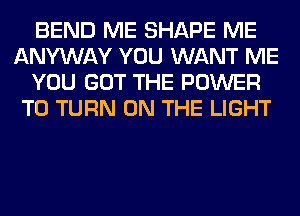 BEND ME SHAPE ME
ANYWAY YOU WANT ME
YOU GOT THE POWER
TO TURN ON THE LIGHT