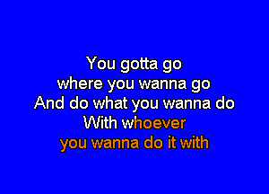 You gotta go
where you wanna go

And do what you wanna do
With whoever
you wanna do it with