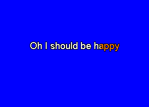Oh I should be happy
